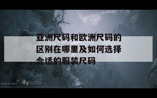 亚洲尺码和欧洲尺码的区别在哪里及如何选择合适的服装尺码