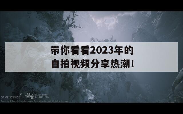 带你看看2023年的自拍视频分享热潮！