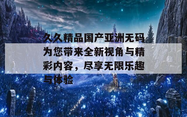 久久精品国产亚洲无码为您带来全新视角与精彩内容，尽享无限乐趣与体验