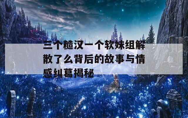 三个糙汉一个软妹组解散了么背后的故事与情感纠葛揭秘