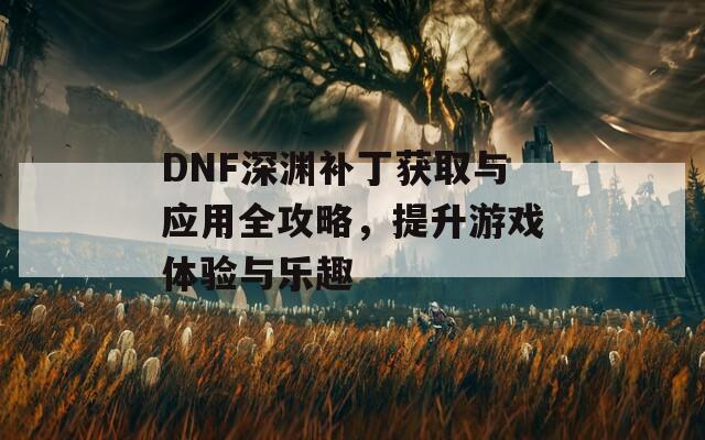 DNF深渊补丁获取与应用全攻略，提升游戏体验与乐趣