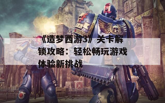 《造梦西游3》关卡解锁攻略：轻松畅玩游戏体验新挑战