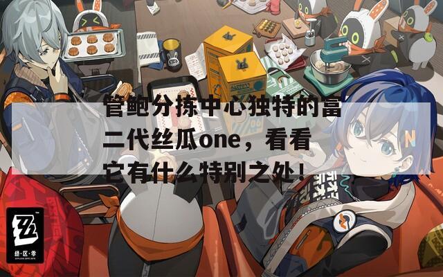 管鲍分拣中心独特的富二代丝瓜one，看看它有什么特别之处！