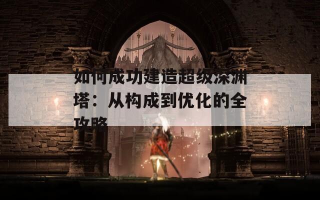 如何成功建造超级深渊塔：从构成到优化的全攻略