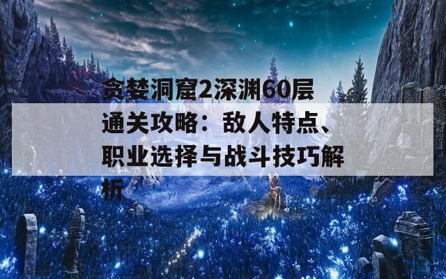 贪婪洞窟2深渊60层通关攻略：敌人特点、职业选择与战斗技巧解析