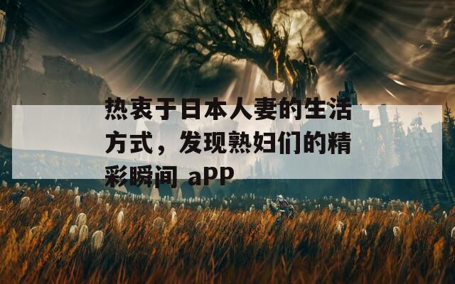 热衷于日本人妻的生活方式，发现熟妇们的精彩瞬间 aPP