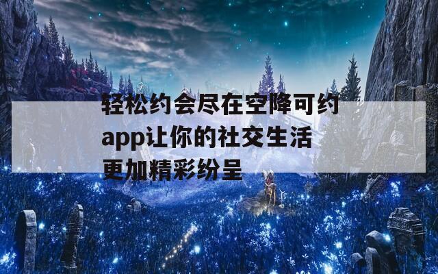 轻松约会尽在空降可约app让你的社交生活更加精彩纷呈