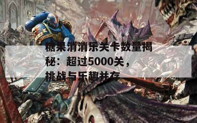 糖果消消乐关卡数量揭秘：超过5000关，挑战与乐趣并存