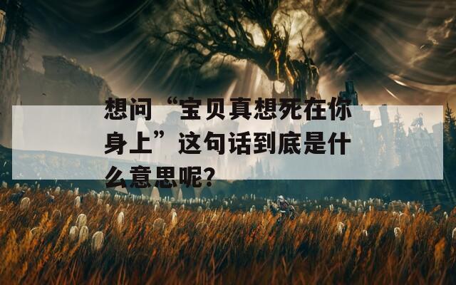 想问“宝贝真想死在你身上”这句话到底是什么意思呢？