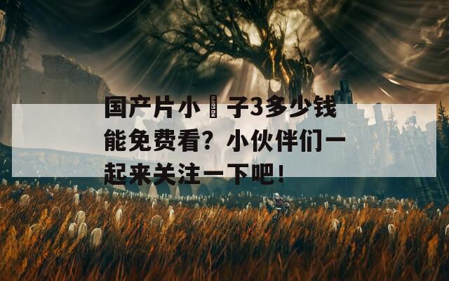 国产片小峓子3多少钱能免费看？小伙伴们一起来关注一下吧！