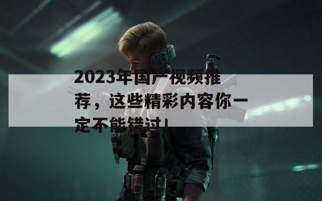 2023年国产视频推荐，这些精彩内容你一定不能错过！