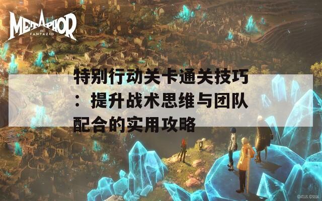 特别行动关卡通关技巧：提升战术思维与团队配合的实用攻略