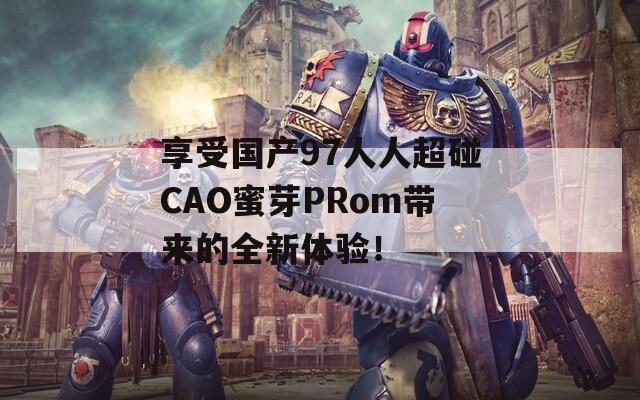 享受国产97人人超碰CAO蜜芽PRom带来的全新体验！