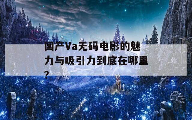 国产Va无码电影的魅力与吸引力到底在哪里？