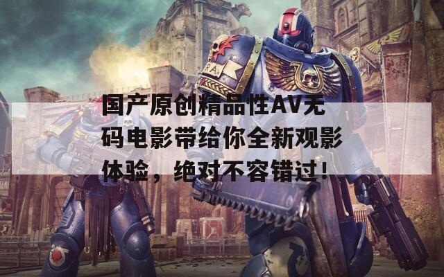 国产原创精品性AV无码电影带给你全新观影体验，绝对不容错过！