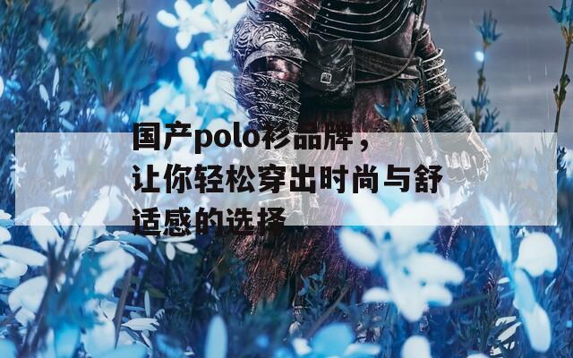 国产polo衫品牌，让你轻松穿出时尚与舒适感的选择