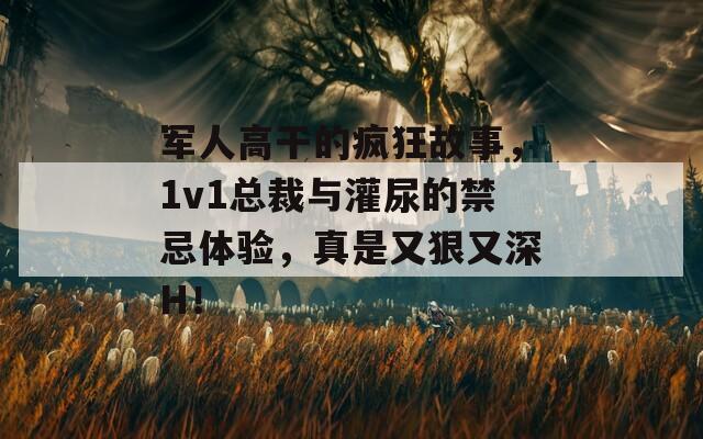 军人高干的疯狂故事，1v1总裁与灌尿的禁忌体验，真是又狠又深H！