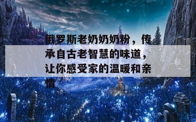 俄罗斯老奶奶奶粉，传承自古老智慧的味道，让你感受家的温暖和亲情