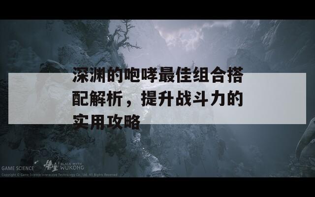 深渊的咆哮最佳组合搭配解析，提升战斗力的实用攻略