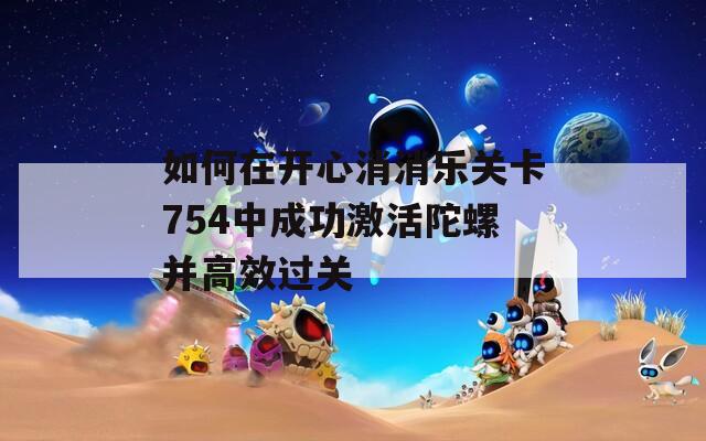 如何在开心消消乐关卡754中成功激活陀螺并高效过关