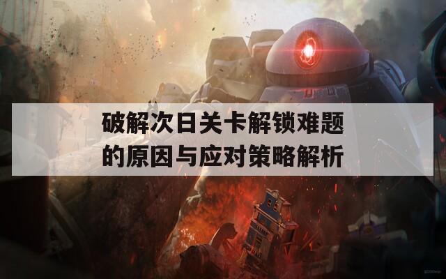 破解次日关卡解锁难题的原因与应对策略解析