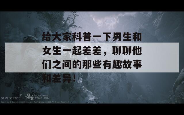 给大家科普一下男生和女生一起差差，聊聊他们之间的那些有趣故事和差异！