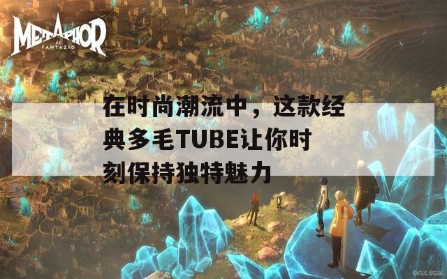 在时尚潮流中，这款经典多毛TUBE让你时刻保持独特魅力