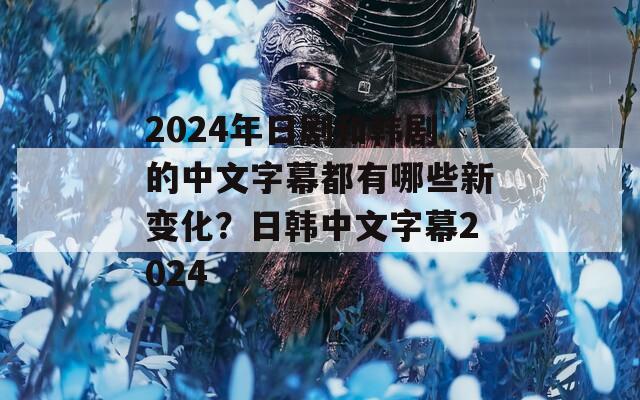 2024年日剧和韩剧的中文字幕都有哪些新变化？日韩中文字幕2024